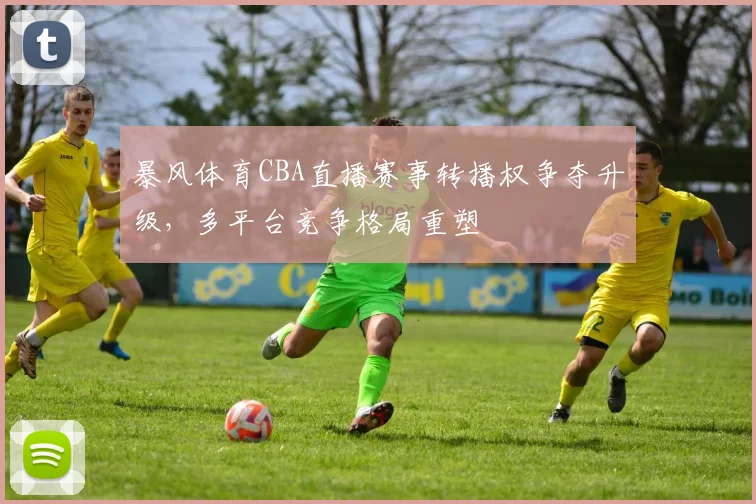 暴风体育CBA直播赛事转播权争夺升级，多平台竞争格局重塑