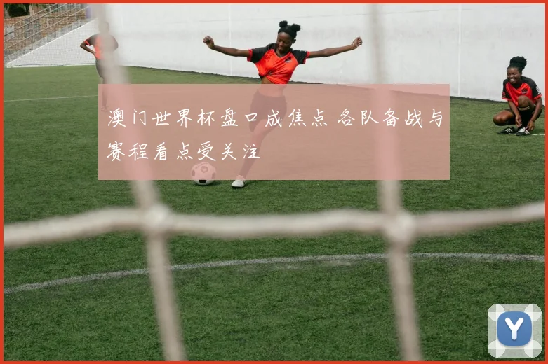 澳门世界杯盘口成焦点 各队备战与赛程看点受关注