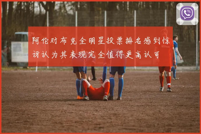 阿伦对布克全明星投票排名感到惊讶认为其表现完全值得更高认可