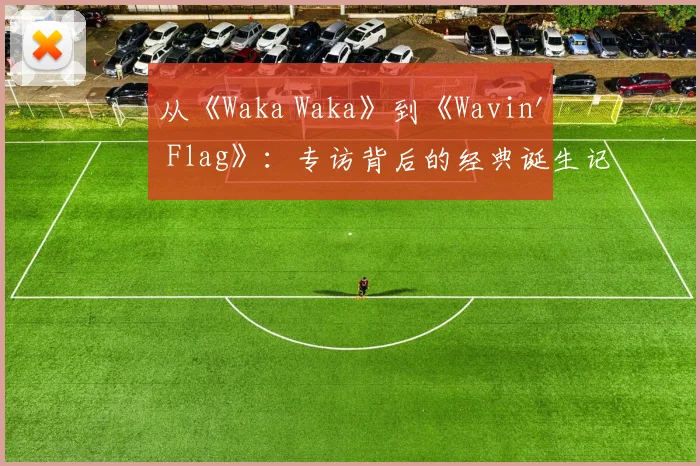 从《Waka Waka》到《Wavin' Flag》：专访背后的经典诞生记