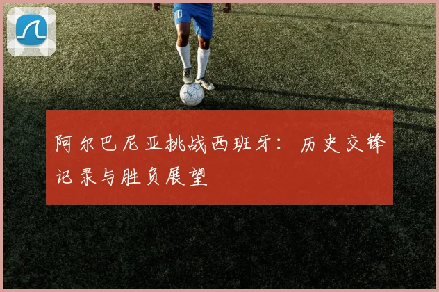 阿尔巴尼亚挑战西班牙：历史交锋记录与胜负展望
